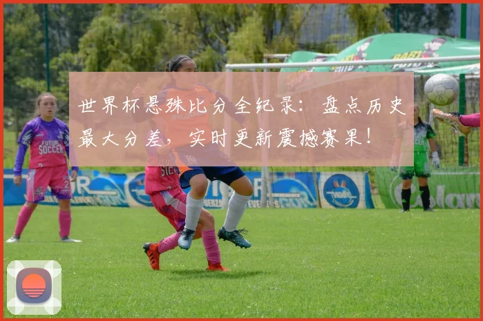 世界杯悬殊比分全纪录:盘点历史最大分差,实时更新震撼赛果!