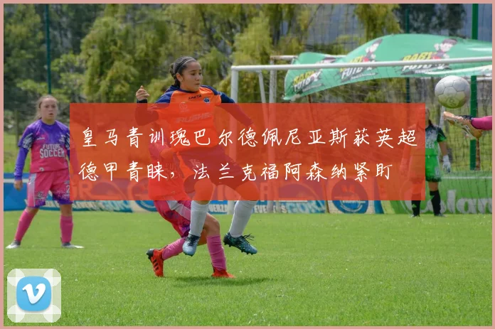 皇马青训瑰巴尔德佩尼亚斯获英超德甲青睐，法兰克福阿森纳紧盯