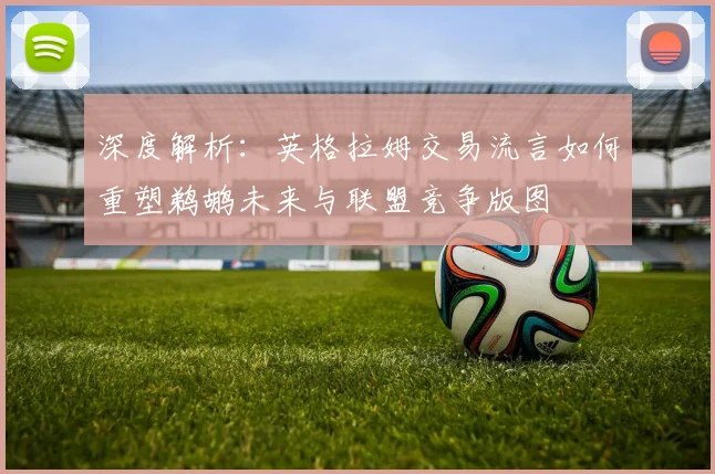 深度解析:英格拉姆交易流言如何重塑鹈鹕未来与联盟竞争版图