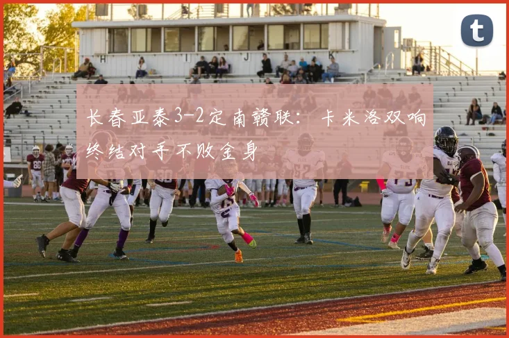 长春亚泰3-2定南赣联:卡米洛双响终结对手不败金身